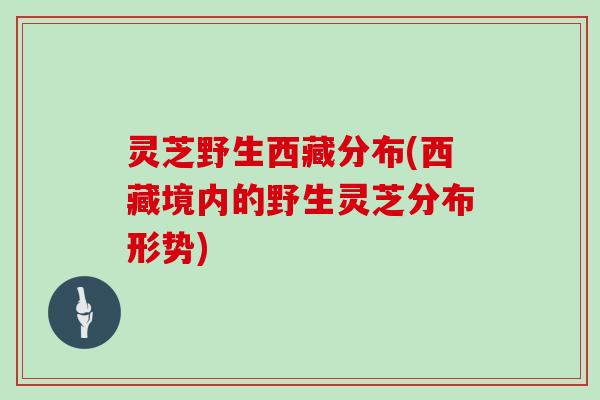 灵芝野生西藏分布(西藏境内的野生灵芝分布形势)