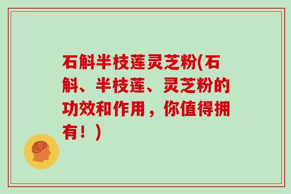 石斛半枝莲灵芝粉(石斛、半枝莲、灵芝粉的功效和作用，你值得拥有！)