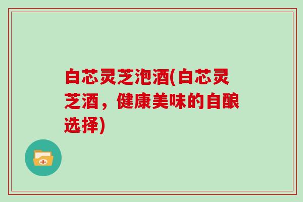 白芯灵芝泡酒(白芯灵芝酒，健康美味的自酿选择)