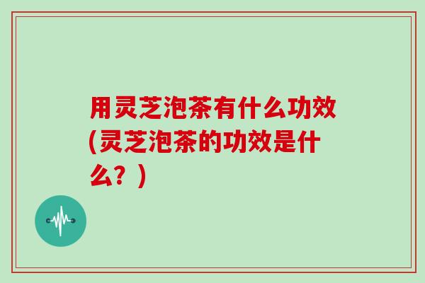 用灵芝泡茶有什么功效(灵芝泡茶的功效是什么？)