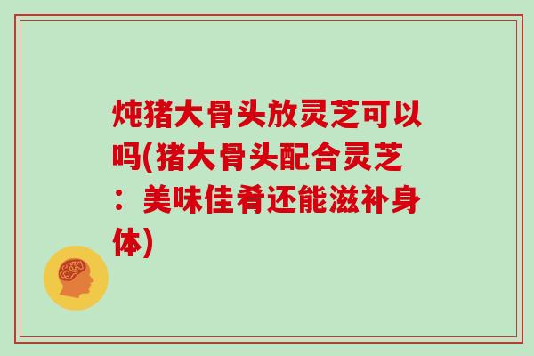 炖猪大骨头放灵芝可以吗(猪大骨头配合灵芝:美味佳肴还能滋补身体)-第1张图片-灵芝大师 炖猪大骨头放灵芝可以吗(猪大骨头配合灵芝:美味佳肴还能滋补身体)-第1张图片-灵芝大师