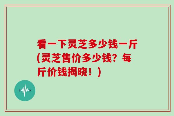 看一下灵芝多少钱一斤(灵芝售价多少钱？每斤价钱揭晓！)