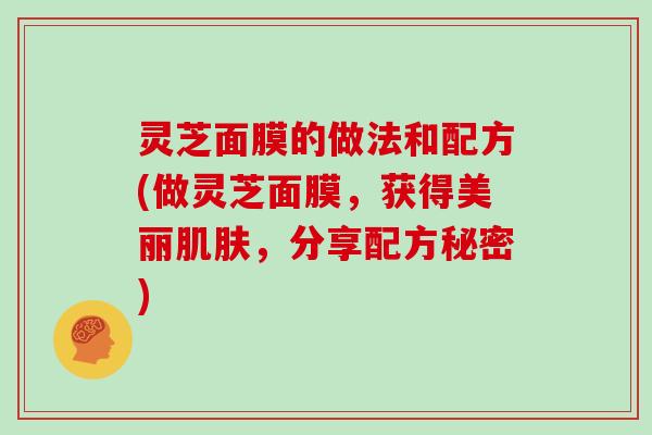 灵芝面膜的做法和配方(做灵芝面膜，获得美丽肌肤，分享配方秘密)