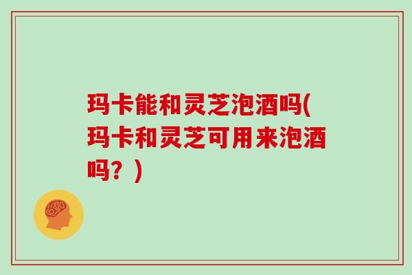 玛卡能和灵芝泡酒吗(玛卡和灵芝可用来泡酒吗？)