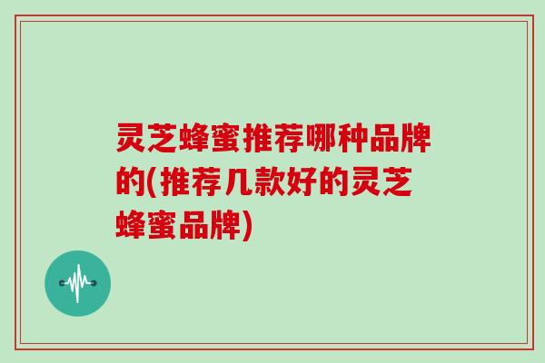 灵芝蜂蜜推荐哪种品牌的(推荐几款好的灵芝蜂蜜品牌)