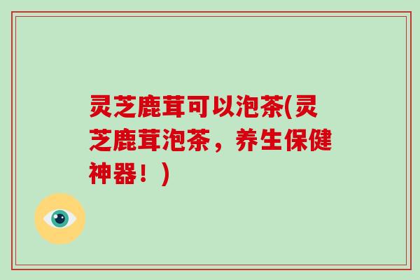 灵芝鹿茸可以泡茶(灵芝鹿茸泡茶，养生保健神器！)