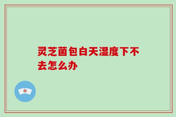 灵芝菌包白天湿度下不去怎么办