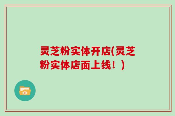 灵芝粉实体开店(灵芝粉实体店面上线！)