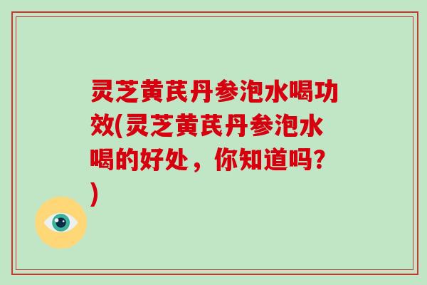 灵芝黄芪丹参泡水喝功效(灵芝黄芪丹参泡水喝的好处，你知道吗？)