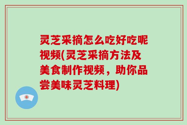灵芝采摘怎么吃好吃呢视频(灵芝采摘方法及美食制作视频，助你品尝美味灵芝料理)