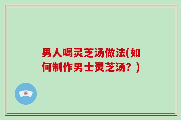 男人喝灵芝汤做法(如何制作男士灵芝汤？)