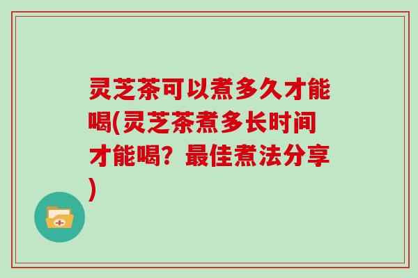 灵芝茶可以煮多久才能喝(灵芝茶煮多长时间才能喝？最佳煮法分享)