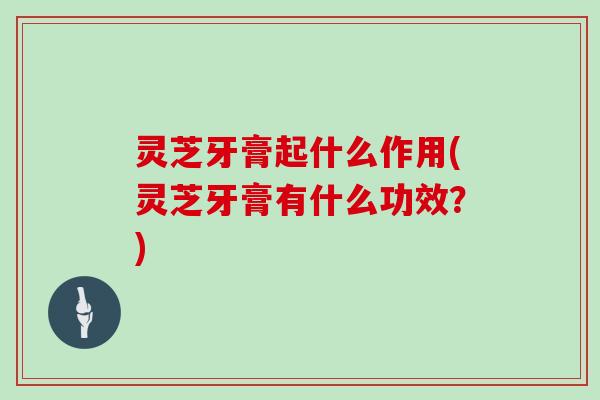 灵芝牙膏起什么作用(灵芝牙膏有什么功效？)