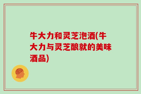 牛大力和灵芝泡酒(牛大力与灵芝酿就的美味酒品)