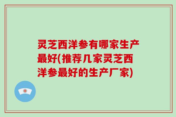 灵芝西洋参有哪家生产最好(推荐几家灵芝西洋参最好的生产厂家)