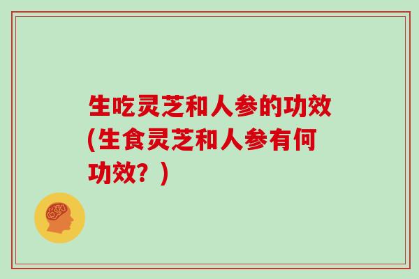 生吃灵芝和人参的功效(生食灵芝和人参有何功效？)