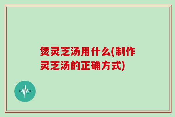 煲灵芝汤用什么(制作灵芝汤的正确方式)