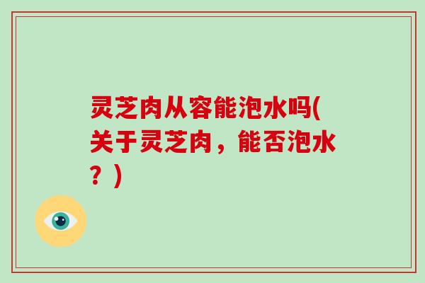 灵芝肉从容能泡水吗(关于灵芝肉，能否泡水？)