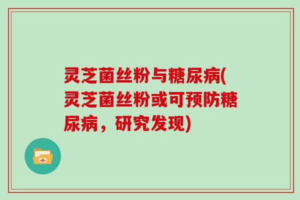 灵芝菌丝粉与糖尿病(灵芝菌丝粉或可预防糖尿病，研究发现)