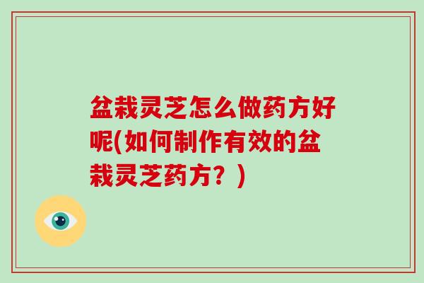 盆栽灵芝怎么做药方好呢(如何制作有效的盆栽灵芝药方？)