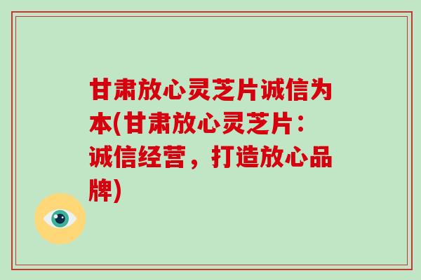 甘肃放心灵芝片诚信为本(甘肃放心灵芝片：诚信经营，打造放心品牌)