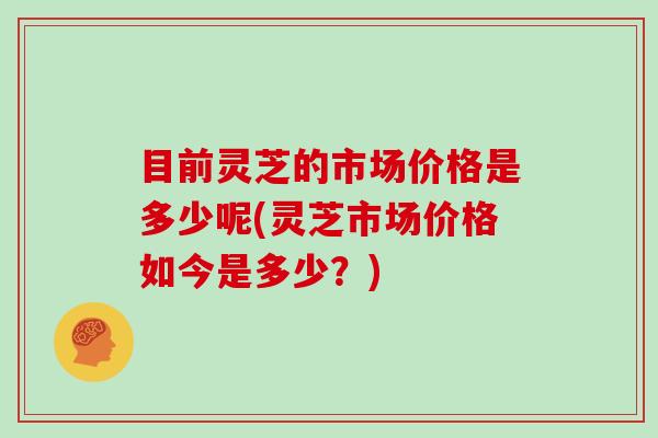 目前灵芝的市场价格是多少呢(灵芝市场价格如今是多少？)