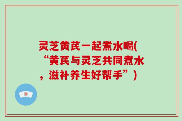 灵芝黄芪一起煮水喝(“黄芪与灵芝共同煮水，滋补养生好帮手”)-第1张图片-灵芝大师
