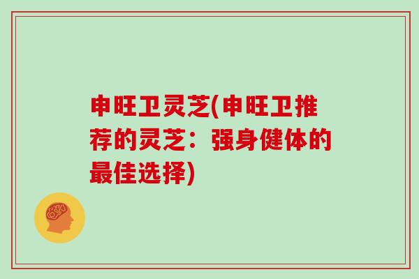 申旺卫灵芝(申旺卫推荐的灵芝：强身健体的最佳选择)