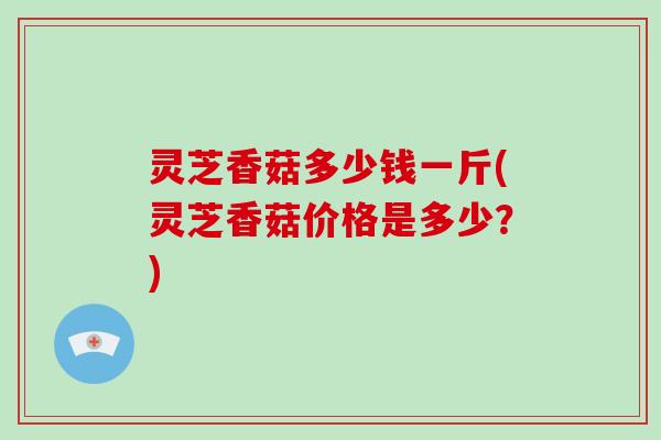 灵芝香菇多少钱一斤(灵芝香菇价格是多少？)
