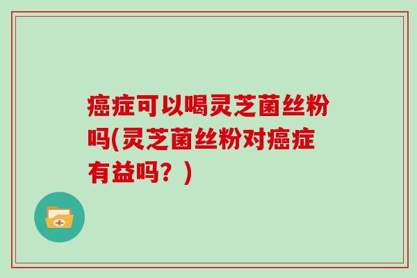 癌症可以喝灵芝菌丝粉吗(灵芝菌丝粉对癌症有益吗？)