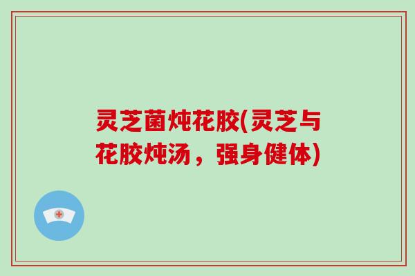 灵芝菌炖花胶(灵芝与花胶炖汤，强身健体)