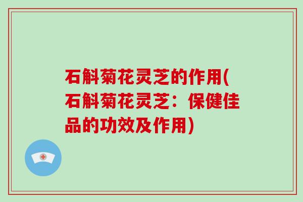 石斛菊花灵芝的作用(石斛菊花灵芝：保健佳品的功效及作用)