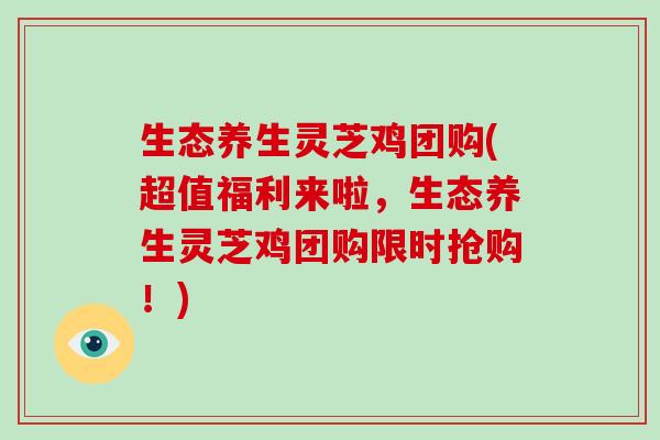 生态养生灵芝鸡团购(超值福利来啦，生态养生灵芝鸡团购限时抢购！)