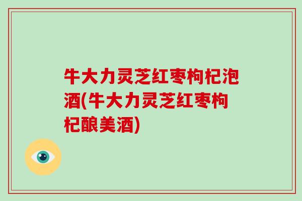 牛大力灵芝红枣枸杞泡酒(牛大力灵芝红枣枸杞酿美酒)