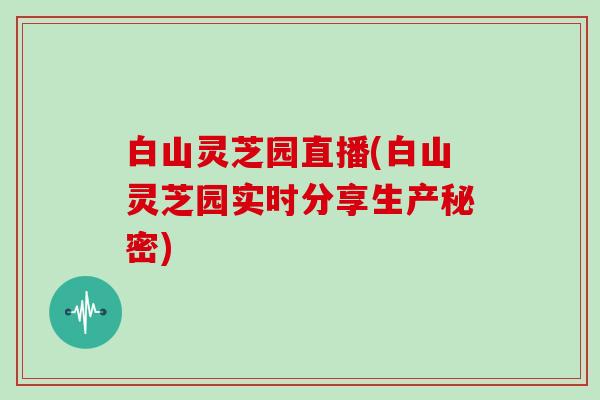 白山灵芝园直播(白山灵芝园实时分享生产秘密)