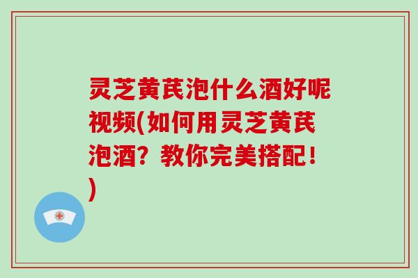 灵芝黄芪泡什么酒好呢视频(如何用灵芝黄芪泡酒？教你完美搭配！)