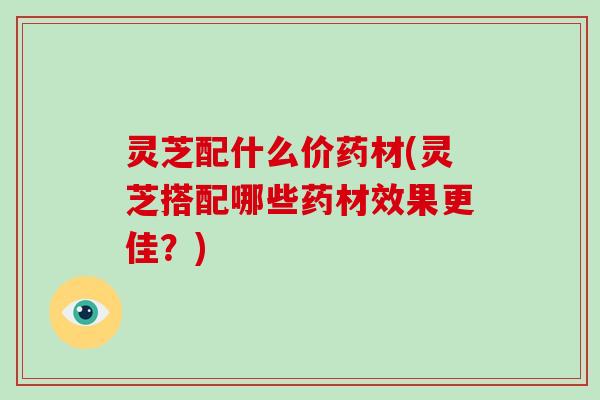 灵芝配什么价药材(灵芝搭配哪些药材效果更佳？)