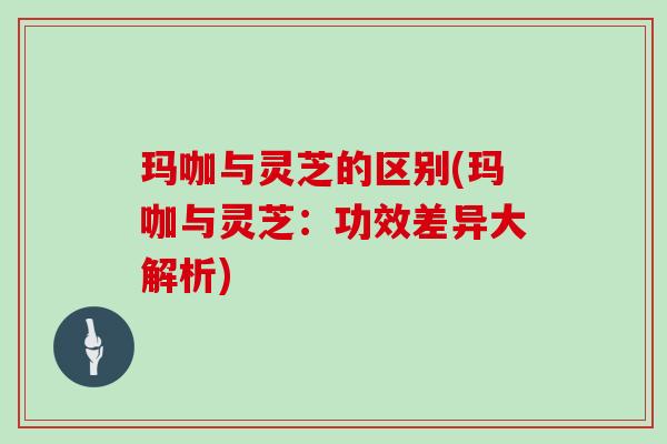 玛咖与灵芝的区别(玛咖与灵芝：功效差异大解析)