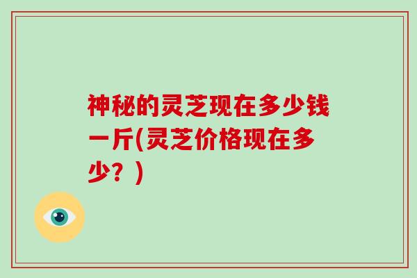 神秘的灵芝现在多少钱一斤(灵芝价格现在多少？)