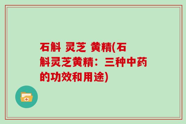 石斛 灵芝 黄精(石斛灵芝黄精：三种中药的功效和用途)