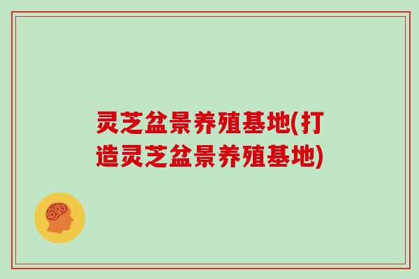 灵芝盆景养殖基地(打造灵芝盆景养殖基地)