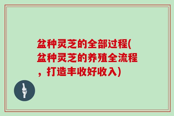 盆种灵芝的全部过程(盆种灵芝的养殖全流程，打造丰收好收入)