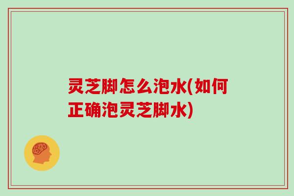 灵芝脚怎么泡水(如何正确泡灵芝脚水)