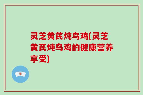 灵芝黄芪炖鸟鸡(灵芝黄芪炖鸟鸡的健康营养享受)