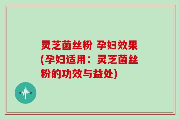灵芝菌丝粉 孕妇效果(孕妇适用：灵芝菌丝粉的功效与益处)