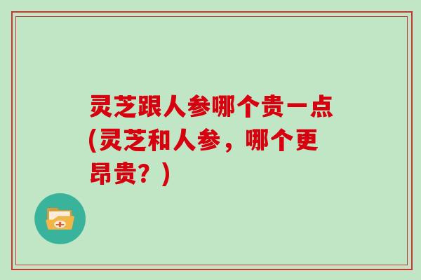 灵芝跟人参哪个贵一点(灵芝和人参，哪个更昂贵？)