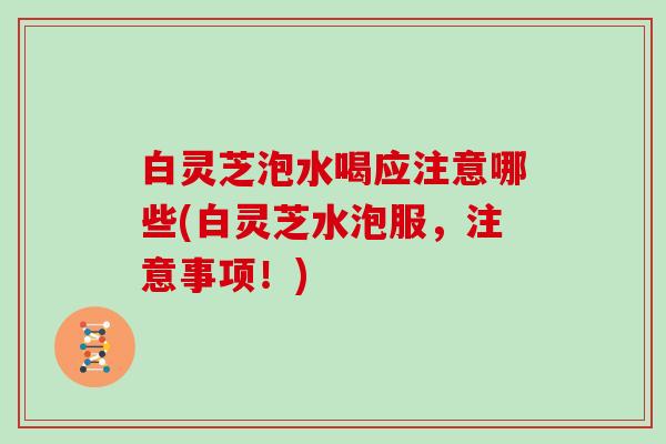 白灵芝泡水喝应注意哪些(白灵芝水泡服，注意事项！)