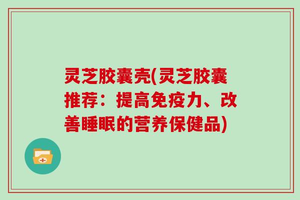 灵芝胶囊壳(灵芝胶囊推荐：提高免疫力、改善睡眠的营养保健品)