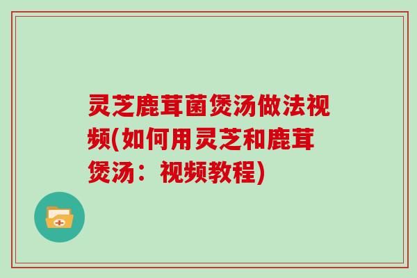 灵芝鹿茸菌煲汤做法视频(如何用灵芝和鹿茸煲汤：视频教程)