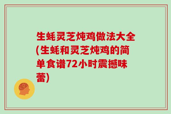 生蚝灵芝炖鸡做法大全(生蚝和灵芝炖鸡的简单食谱72小时震撼味蕾)